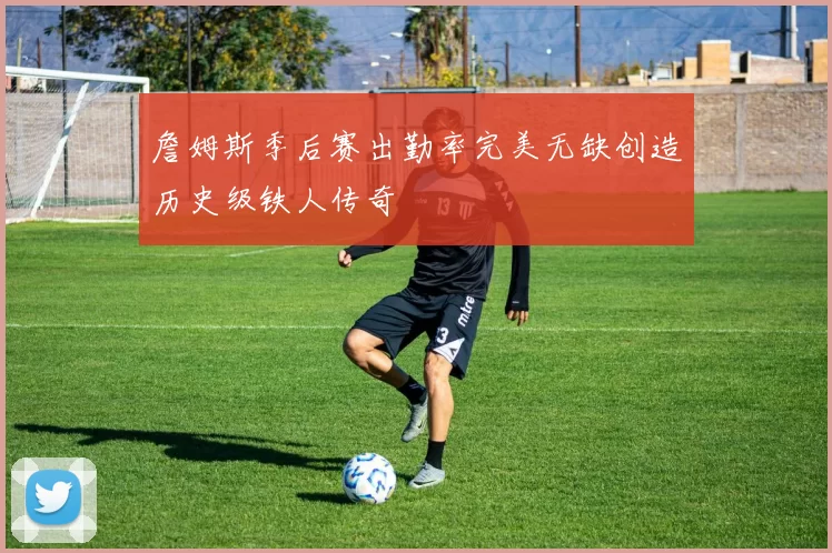 詹姆斯季后赛出勤率完美无缺创造历史级铁人传奇