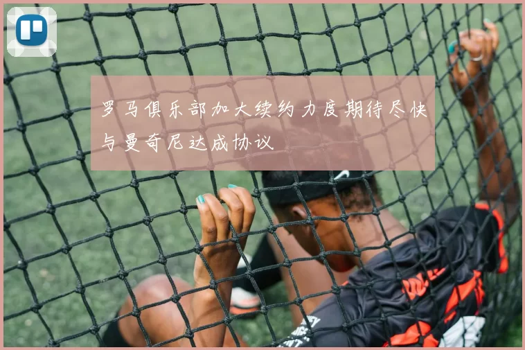 罗马俱乐部加大续约力度期待尽快与曼奇尼达成协议