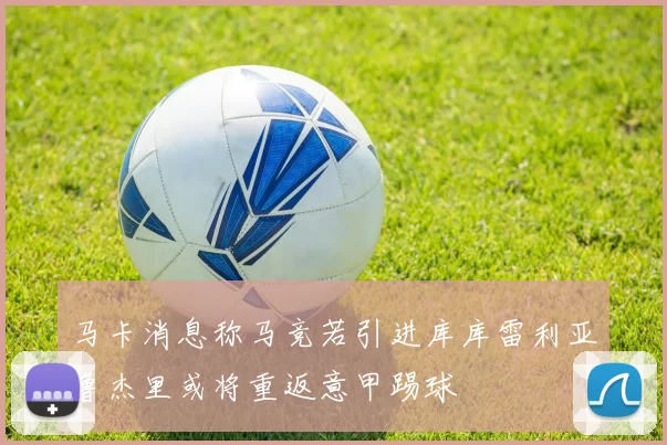 马卡消息称马竞若引进库库雷利亚鲁杰里或将重返意甲踢球
