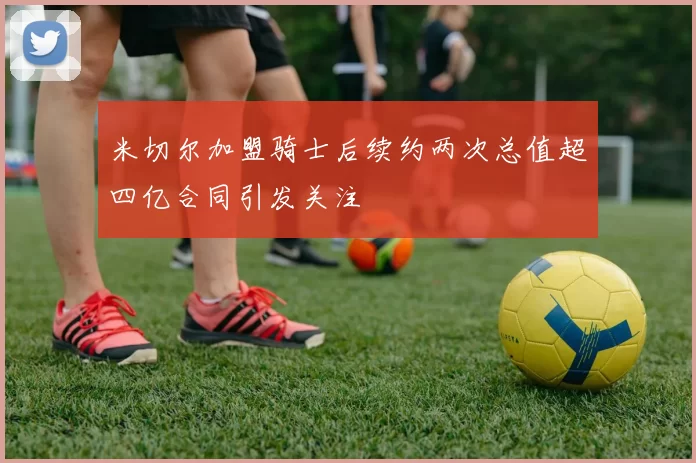 米切尔加盟骑士后续约两次总值超四亿合同引发关注