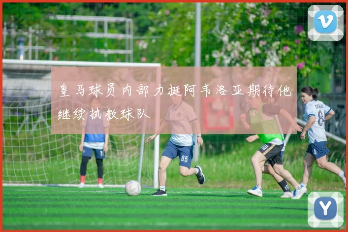 皇马球员内部力挺阿韦洛亚期待他继续执教球队