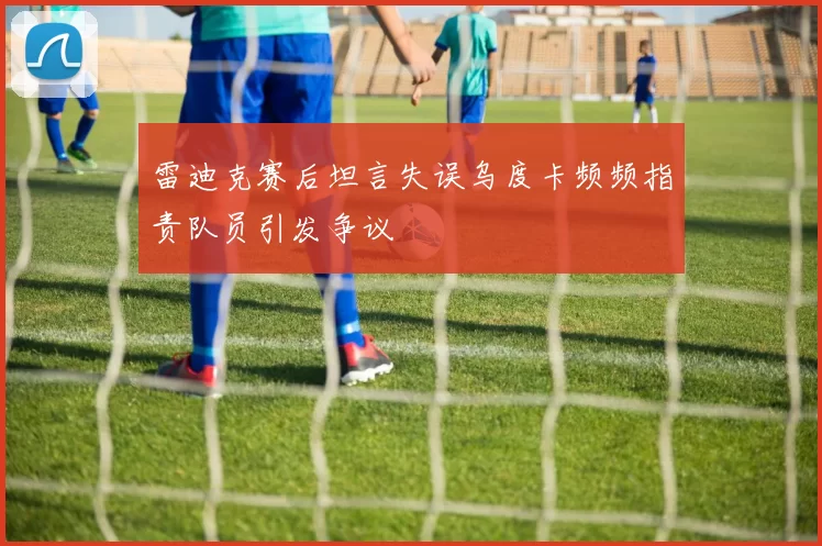 雷迪克赛后坦言失误乌度卡频频指责队员引发争议