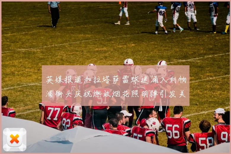 英媒报道加拉塔萨雷球迷涌入利物浦街头庆祝燃放烟花照明弹引发关注