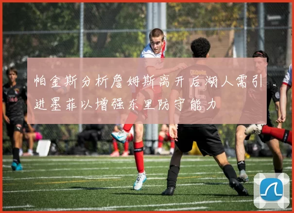帕金斯分析詹姆斯离开后湖人需引进墨菲以增强东里防守能力