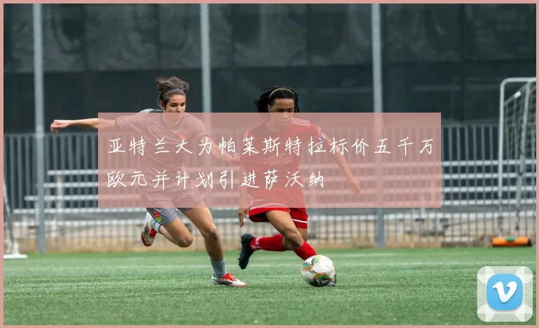 亚特兰大为帕莱斯特拉标价五千万欧元并计划引进萨沃纳