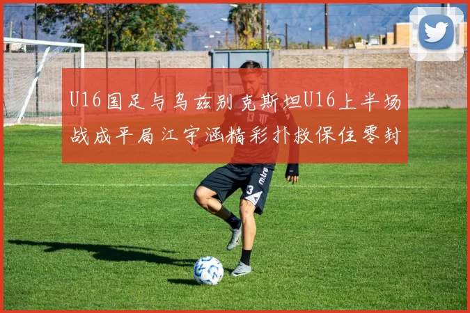 U16国足与乌兹别克斯坦U16上半场战成平局江宇涵精彩扑救保住零封纪录