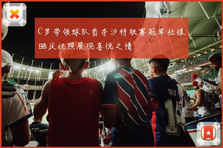 C罗带领球队首夺沙特联赛冠军社媒晒庆祝照展现喜悦之情