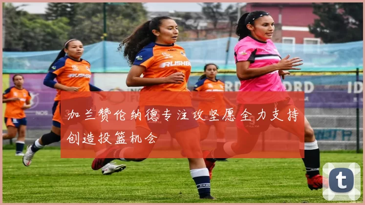 加兰赞伦纳德专注攻坚愿全力支持创造投篮机会