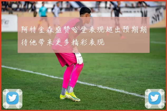 阿特金森盛赞哈登表现超出预期期待他带来更多精彩表现