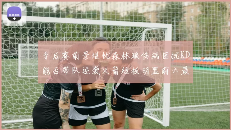 季后赛前景堪忧森林狼伤病困扰KD能否带队逆袭火箭短板明显前六最弱球队分析