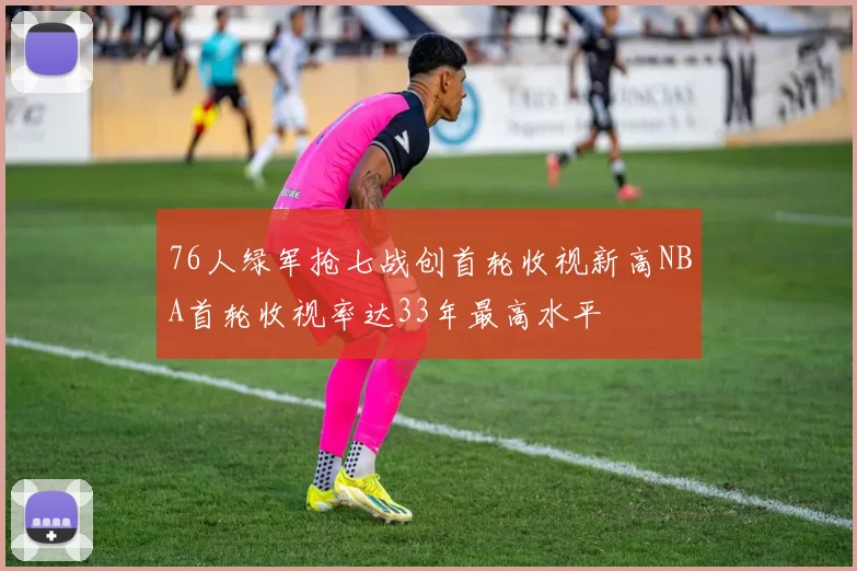 76人绿军抢七战创首轮收视新高NBA首轮收视率达33年最高水平