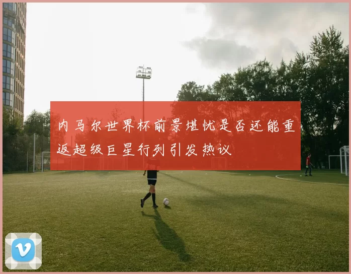 内马尔世界杯前景堪忧是否还能重返超级巨星行列引发热议